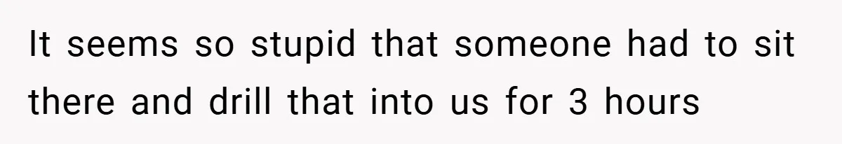 It seems so stupid that someone had to sit there and drill that into us for 3 hours
