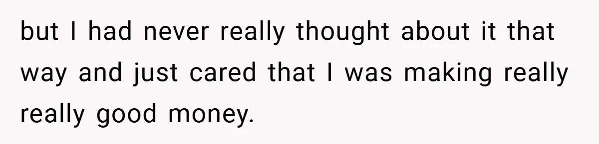 but I had never really thought about it that way and just cared that I was making really really good money.