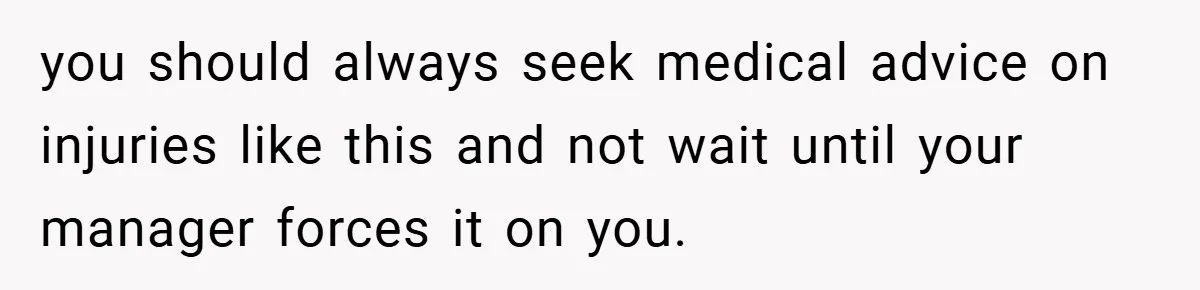 you should always seek medical advice on injuries like this and not wait until your manager forces it on you.