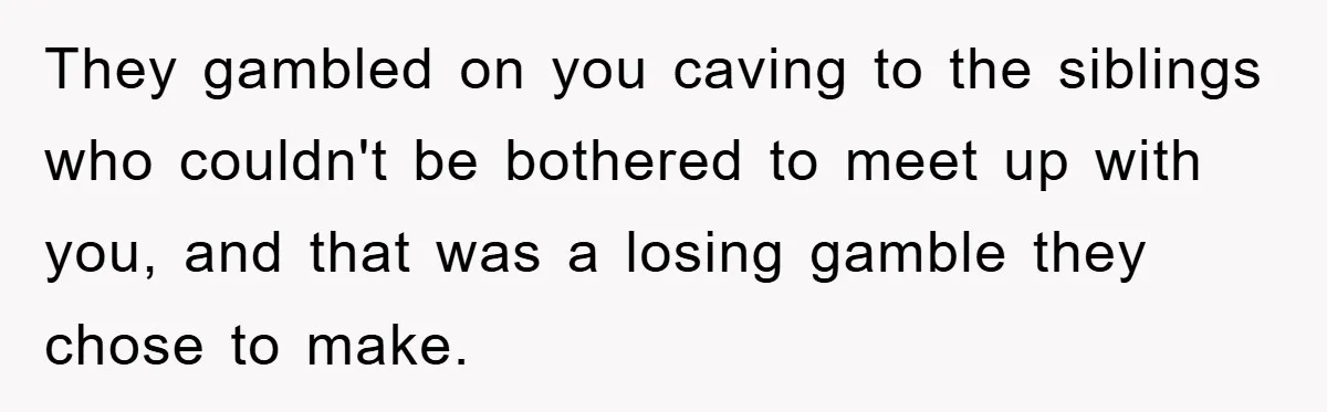 They gambled on you caving to the siblings who couldn't be bothered to meet up with you, and that was a losing gamble they chose to make.