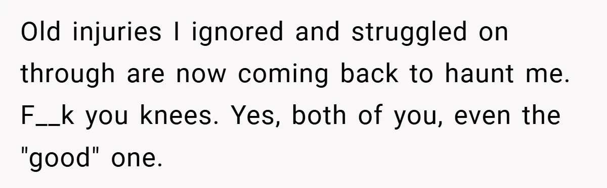 Old injuries I ignored and struggled on through are now coming back to haunt me. F__k you knees. Yes, both of you, even the "good" one.
