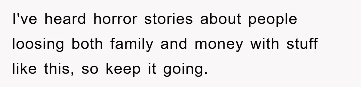 I've heard horror stories about people loosing both family and money with stuff like this, so keep it going.