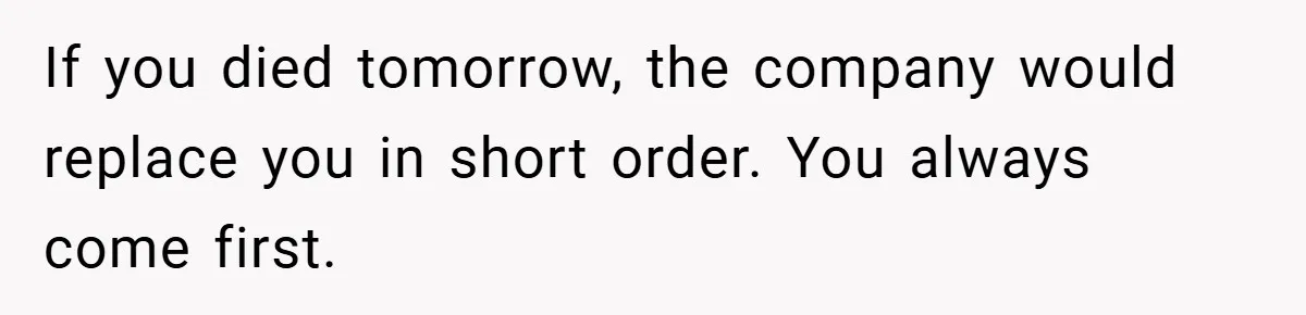 If you died tomorrow, the company would replace you in short order. You always come first.