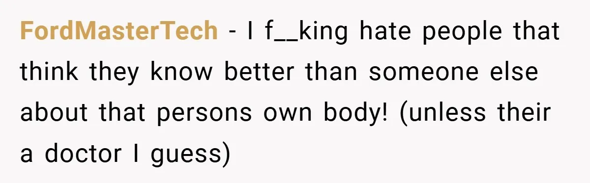 FordMasterTech − I f__king hate people that think they know better than someone else about that persons own body! (unless their a doctor I guess)