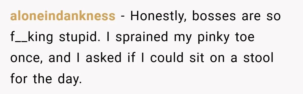 aloneindankness − Honestly, bosses are so f__king stupid. I sprained my pinky toe once, and I asked if I could sit on a stool for the day.