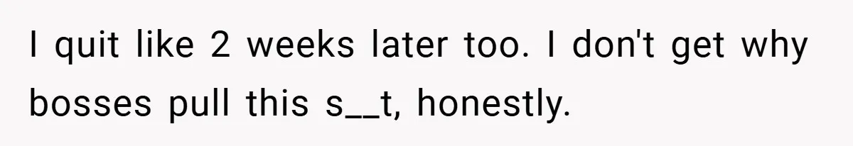 I quit like 2 weeks later too. I don't get why bosses pull this s__t, honestly.