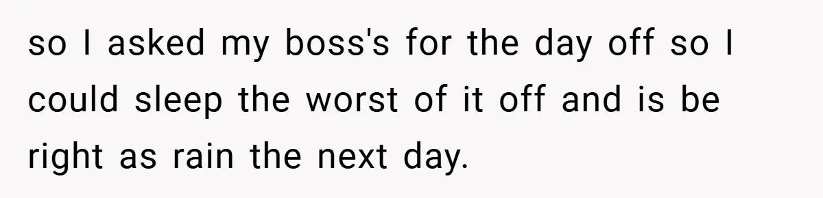 so I asked my boss's for the day off so I could sleep the worst of it off and is be right as rain the next day.