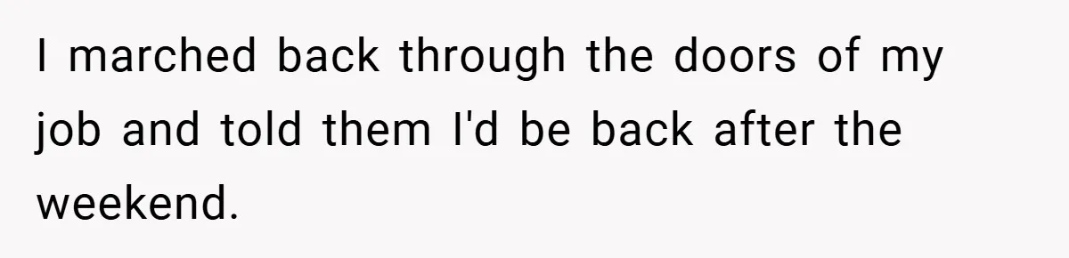 I marched back through the doors of my job and told them I'd be back after the weekend.