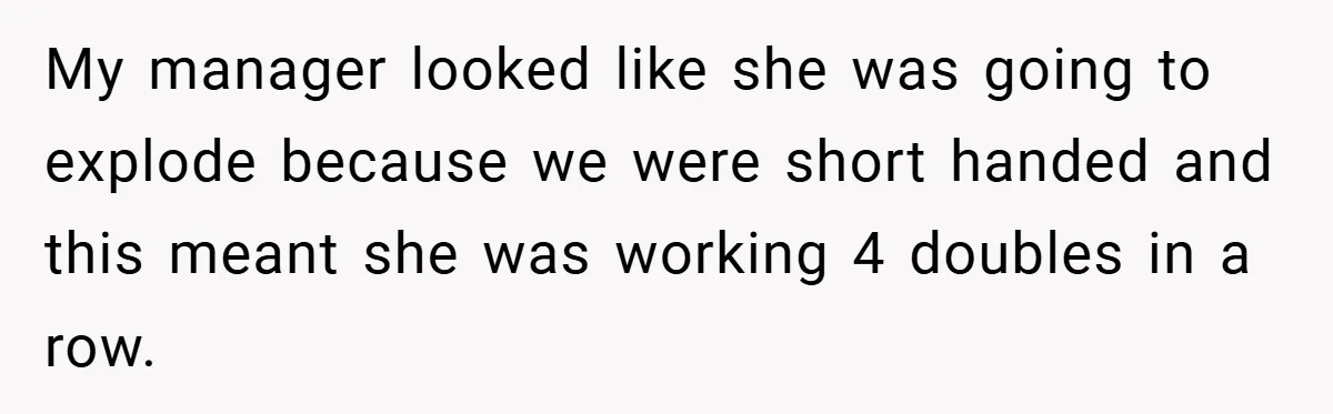 My manager looked like she was going to explode because we were short handed and this meant she was working 4 doubles in a row.