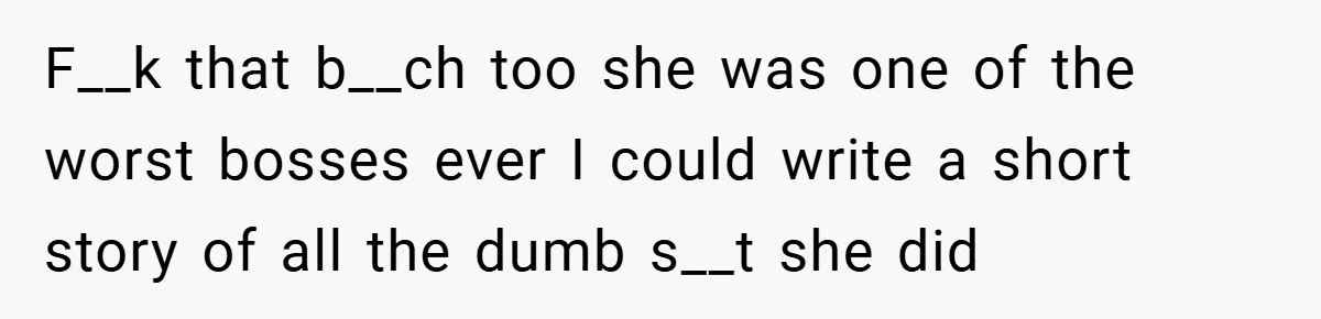 F__k that b__ch too she was one of the worst bosses ever I could write a short story of all the dumb s__t she did