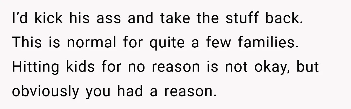 I’d kick his ass and take the stuff back. This is normal for quite a few families. Hitting kids for no reason is not okay, but obviously you had a...