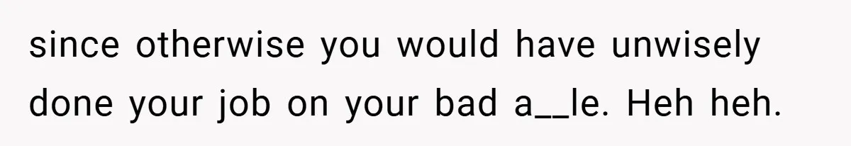 since otherwise you would have unwisely done your job on your bad a__le. Heh heh.