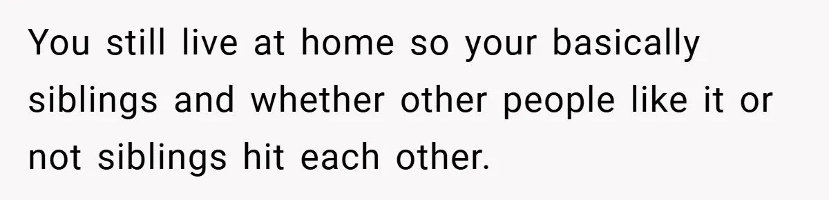 You still live at home so your basically siblings and whether other people like it or not siblings hit each other.