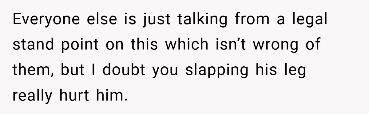 Everyone else is just talking from a legal stand point on this which isn’t wrong of them, but I doubt you slapping his leg really hurt him.