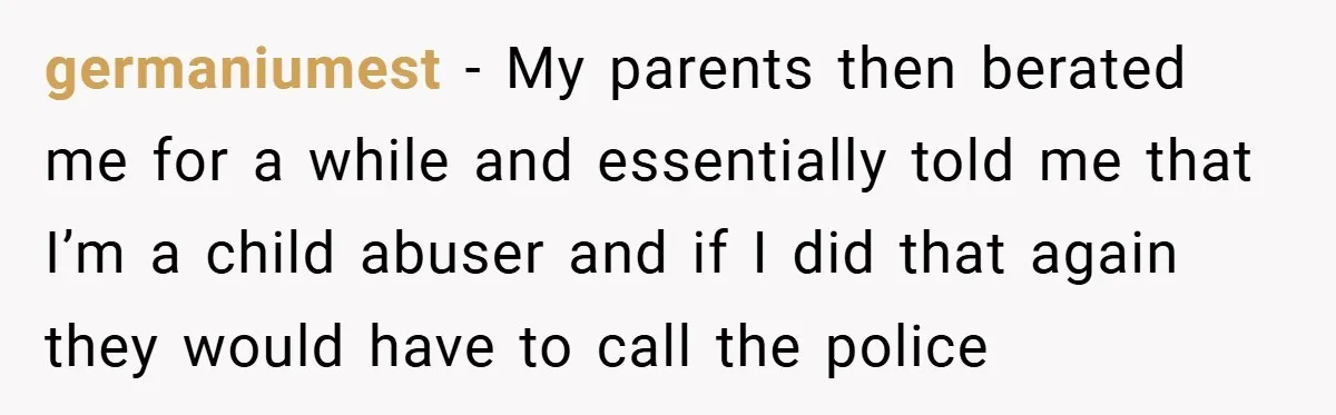 germaniumest − My parents then berated me for a while and essentially told me that I’m a child abuser and if I did that again they would have to call...
