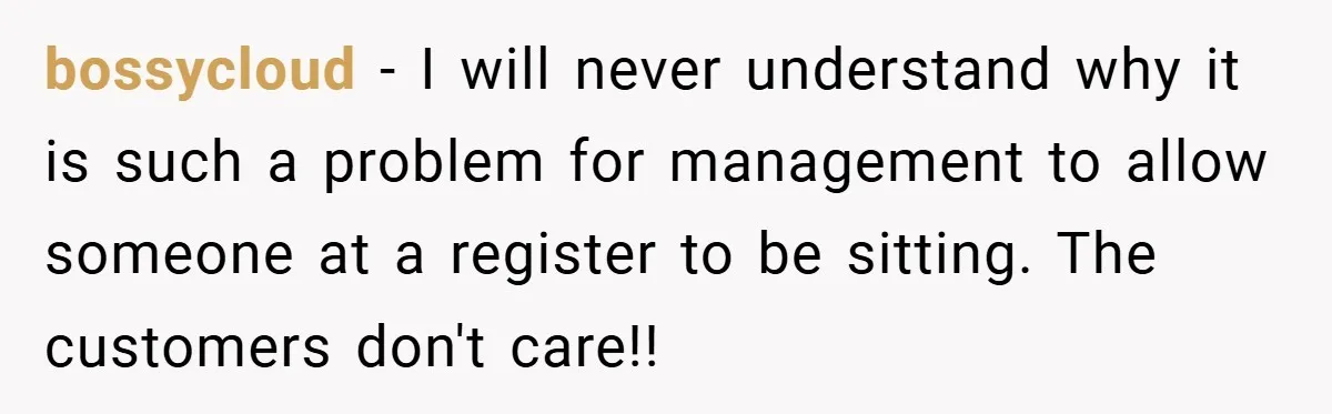 bossycloud − I will never understand why it is such a problem for management to allow someone at a register to be sitting. The customers don't care!!