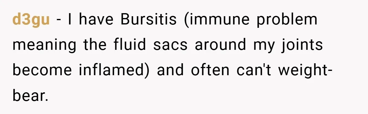d3gu − I have Bursitis (immune problem meaning the fluid sacs around my joints become inflamed) and often can't weight-bear.