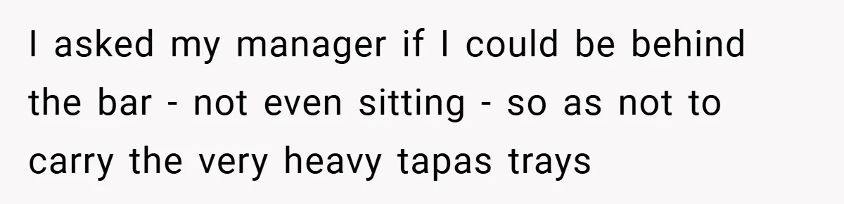 I asked my manager if I could be behind the bar - not even sitting - so as not to carry the very heavy tapas trays