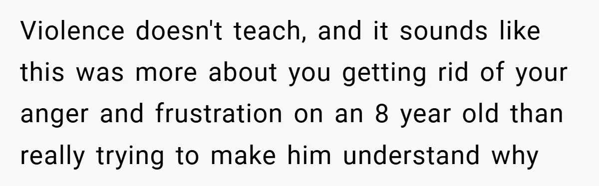 Violence doesn't teach, and it sounds like this was more about you getting rid of your anger and frustration on an 8 year old than really trying to make him...