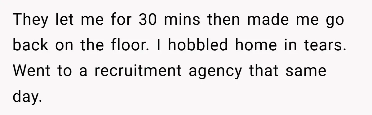 They let me for 30 mins then made me go back on the floor. I hobbled home in tears. Went to a recruitment agency that same day.