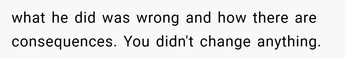 what he did was wrong and how there are consequences. You didn't change anything.