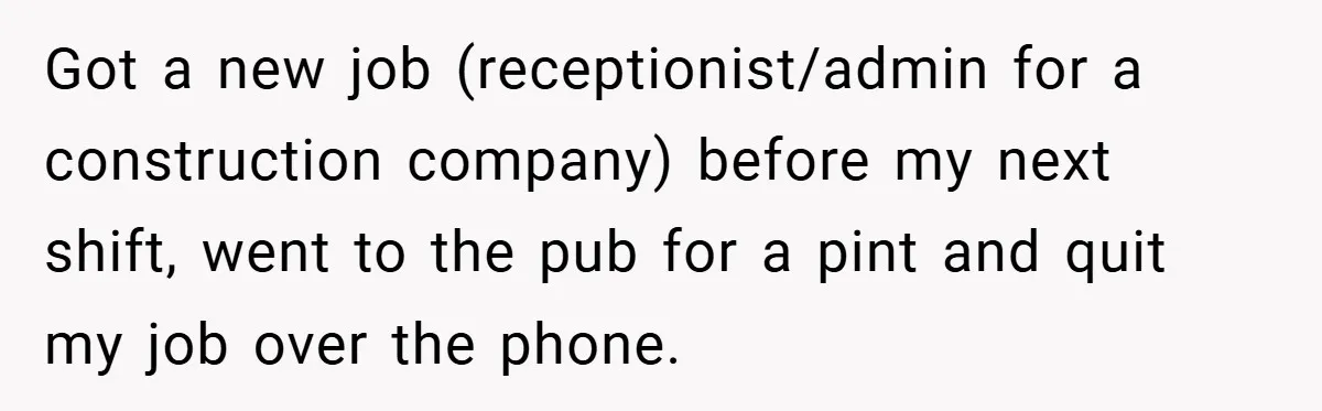 Got a new job (receptionist/admin for a construction company) before my next shift, went to the pub for a pint and quit my job over the phone.