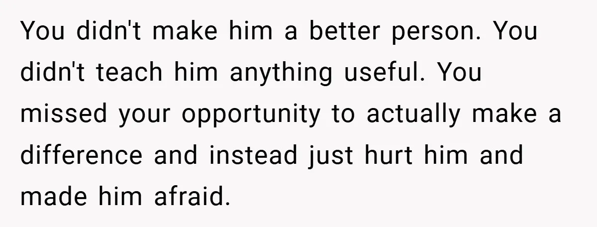 You didn't make him a better person. You didn't teach him anything useful. You missed your opportunity to actually make a difference and instead just hurt him and made him...