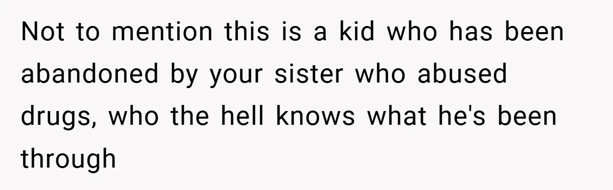 Not to mention this is a kid who has been abandoned by your sister who abused drugs, who the hell knows what he's been through