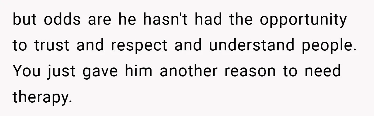but odds are he hasn't had the opportunity to trust and respect and understand people. You just gave him another reason to need therapy.