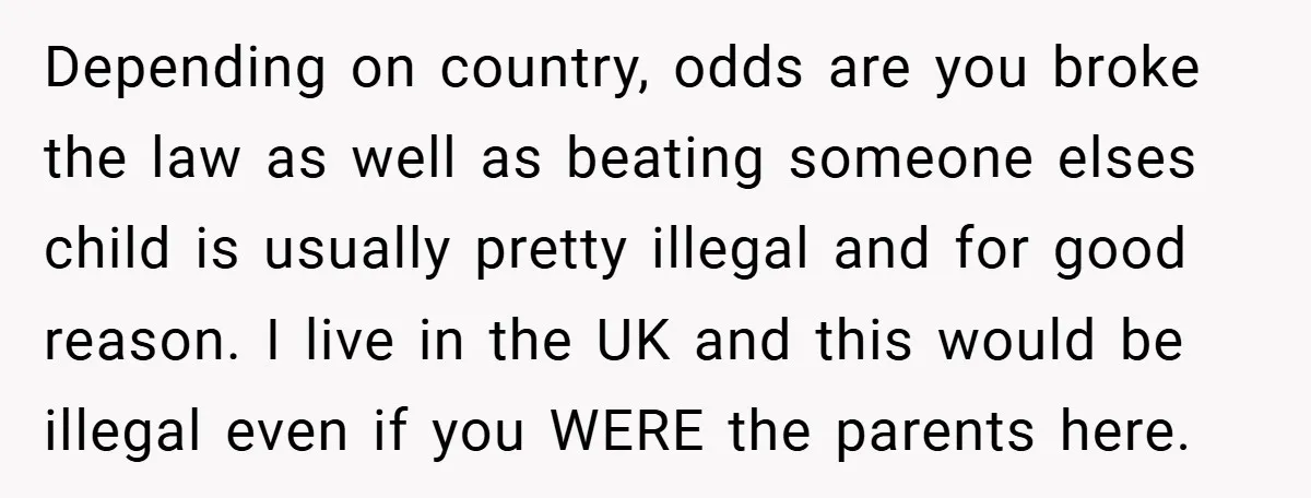 Depending on country, odds are you broke the law as well as beating someone elses child is usually pretty illegal and for good reason. I live in the UK and...