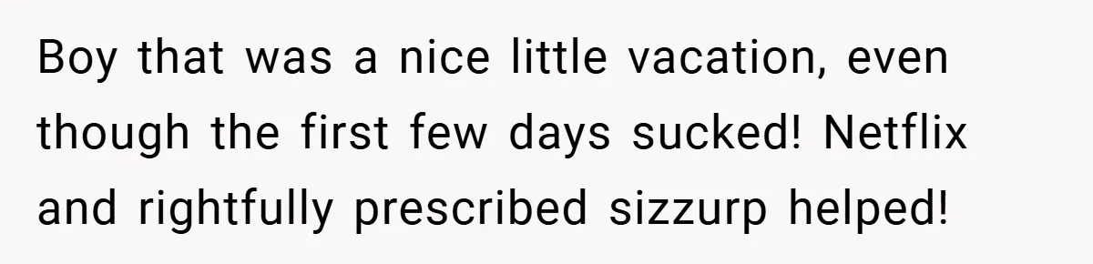Boy that was a nice little vacation, even though the first few days sucked! Netflix and rightfully prescribed sizzurp helped!