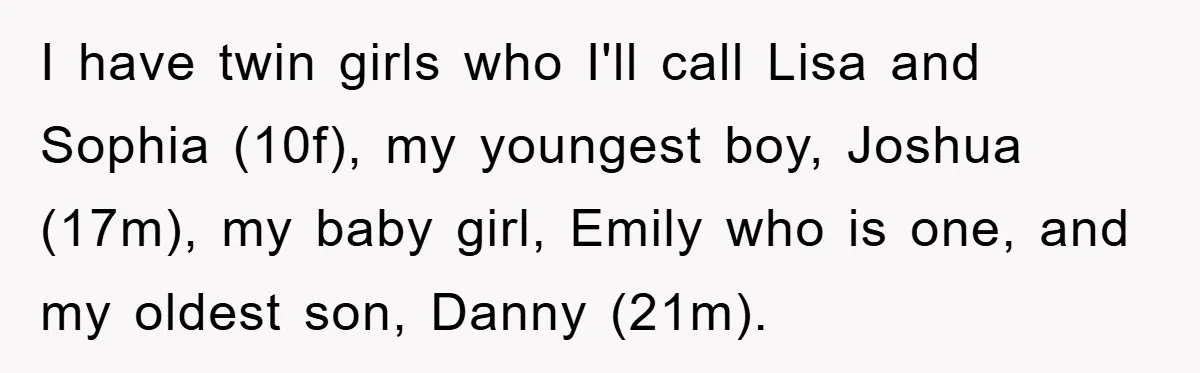 I have twin girls who I'll call Lisa and Sophia (10f), my youngest boy, Joshua (17m), my baby girl, Emily who is one, and my oldest son, Danny (21m).