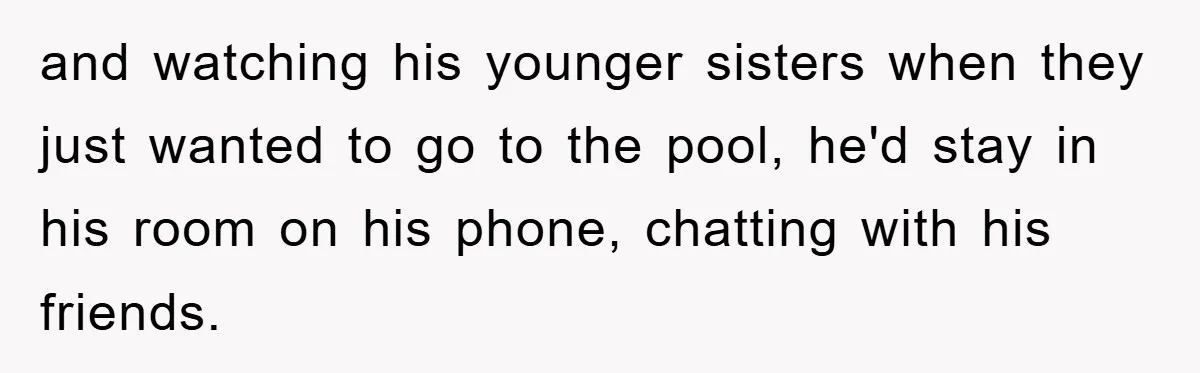 and watching his younger sisters when they just wanted to go to the pool, he'd stay in his room on his phone, chatting with his friends.