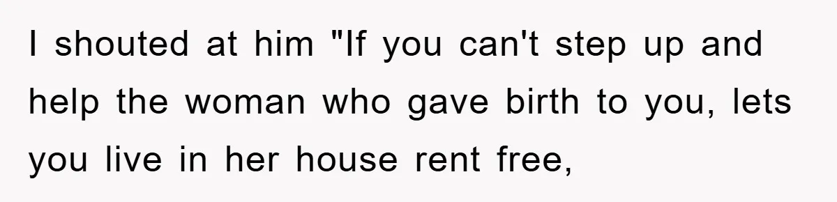 I shouted at him "If you can't step up and help the woman who gave birth to you, lets you live in her house rent free,