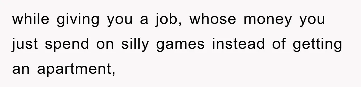 while giving you a job, whose money you just spend on silly games instead of getting an apartment,