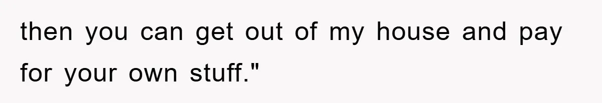 then you can get out of my house and pay for your own stuff."