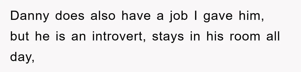 Danny does also have a job I gave him, but he is an introvert, stays in his room all day,