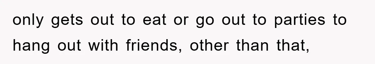 only gets out to eat or go out to parties to hang out with friends, other than that,