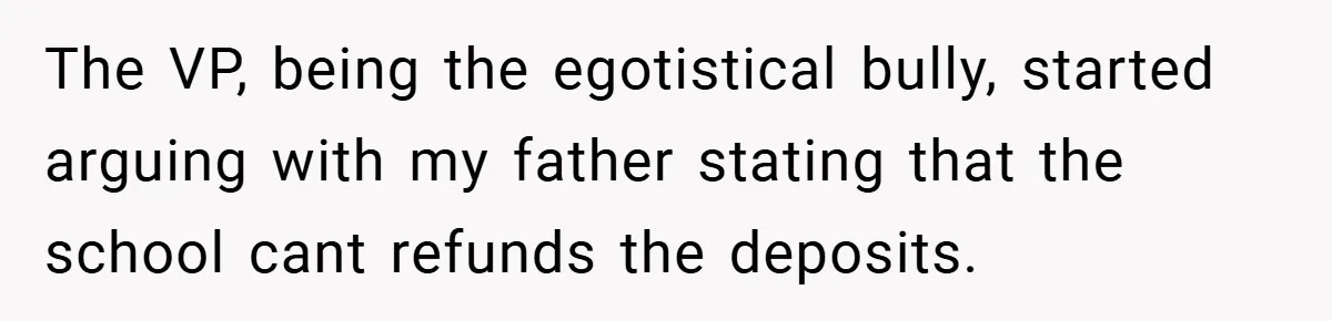 VP Refuses To Return Refundable Deposit, Father Takes School To Court And Wins Big The VP, being the egotistical bully, started arguing with my father stating that the school cant refunds the deposits.