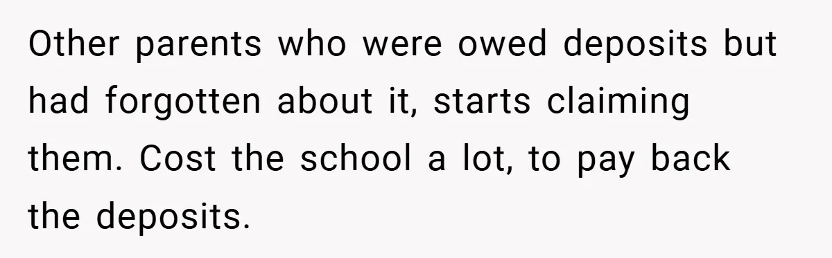 VP Refuses To Return Refundable Deposit, Father Takes School To Court And Wins Big Other parents who were owed deposits but had forgotten about it, starts claiming them. Cost the school a lot, to pay back the deposits.