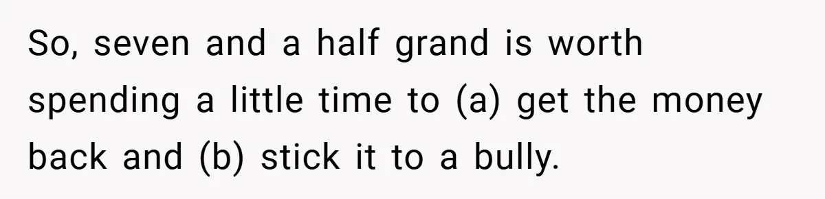 VP Refuses To Return Refundable Deposit, Father Takes School To Court And Wins Big So, seven and a half grand is worth spending a little time to (a) get the money back and (b) stick it to a bully.