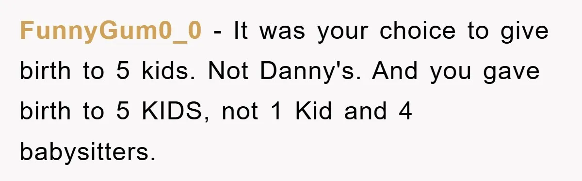 FunnyGum0_0 − It was your choice to give birth to 5 kids. Not Danny's. And you gave birth to 5 KIDS, not 1 Kid and 4 babysitters.
