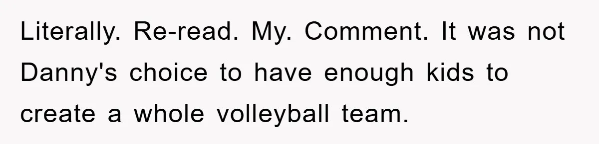 Literally. Re-read. My. Comment. It was not Danny's choice to have enough kids to create a whole volleyball team.