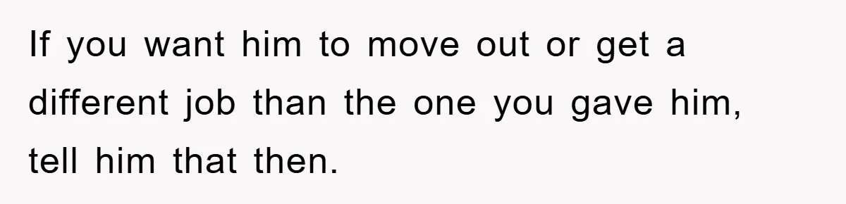 If you want him to move out or get a different job than the one you gave him, tell him that then.