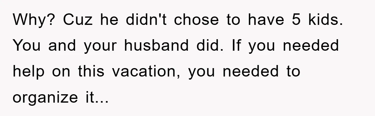 Why? Cuz he didn't chose to have 5 kids. You and your husband did. If you needed help on this vacation, you needed to organize it...