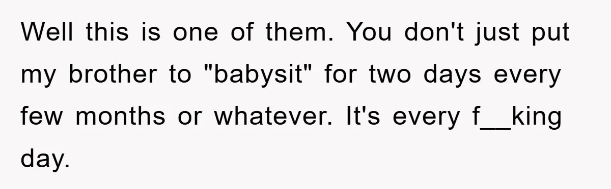 Well this is one of them. You don't just put my brother to "babysit" for two days every few months or whatever. It's every f__king day.