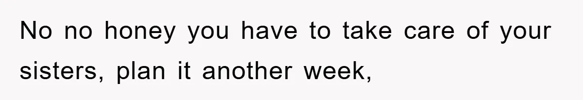No no honey you have to take care of your sisters, plan it another week,
