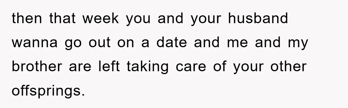 then that week you and your husband wanna go out on a date and me and my brother are left taking care of your other offsprings.