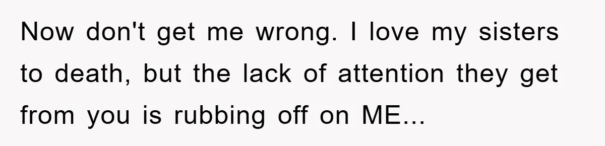 Now don't get me wrong. I love my sisters to death, but the lack of attention they get from you is rubbing off on ME...