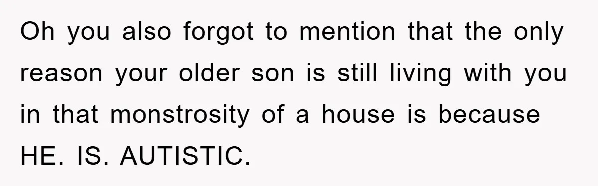 Oh you also forgot to mention that the only reason your older son is still living with you in that monstrosity of a house is because HE. IS. AUTISTIC.